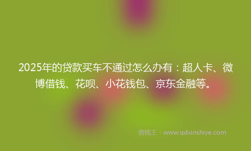2025年的贷款买车不通过怎么办有：超人卡、微博借钱、花呗、小花钱包、京东金融等。
