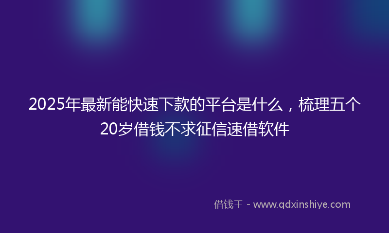 2025年最新能快速下款的平台是什么，梳理五个20岁借钱不求征信速借软件