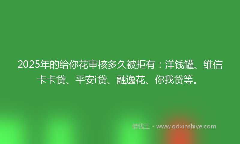 2025年的给你花审核多久被拒有：洋钱罐、维信卡卡贷、平安i贷、融逸花、你我贷等。