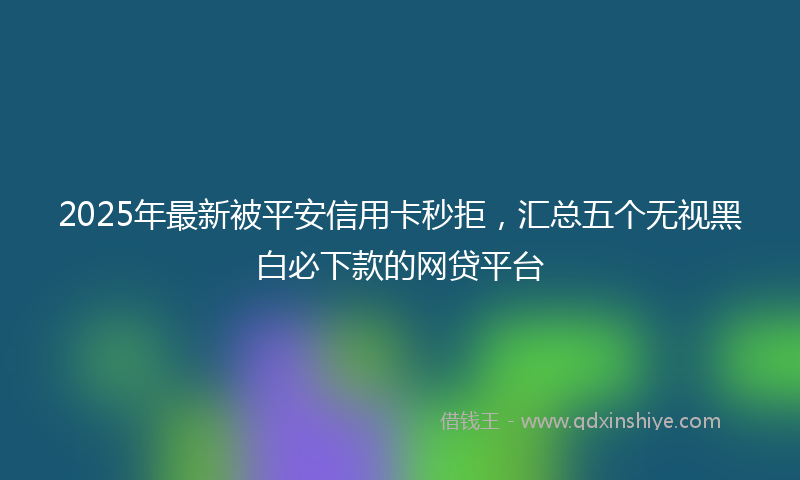 2025年最新被平安信用卡秒拒，汇总五个无视黑白必下款的网贷平台