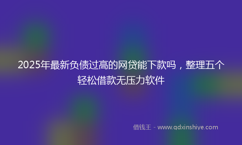2025年最新负债过高的网贷能下款吗，整理五个轻松借款无压力软件