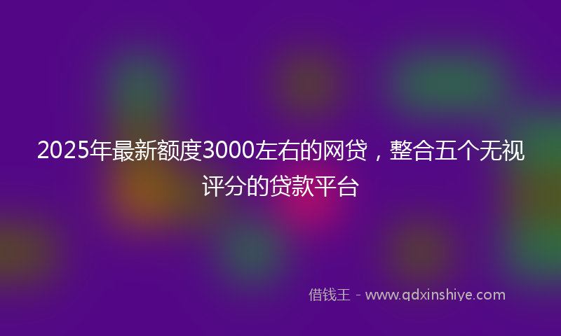 2025年最新额度3000左右的网贷，整合五个无视评分的贷款平台