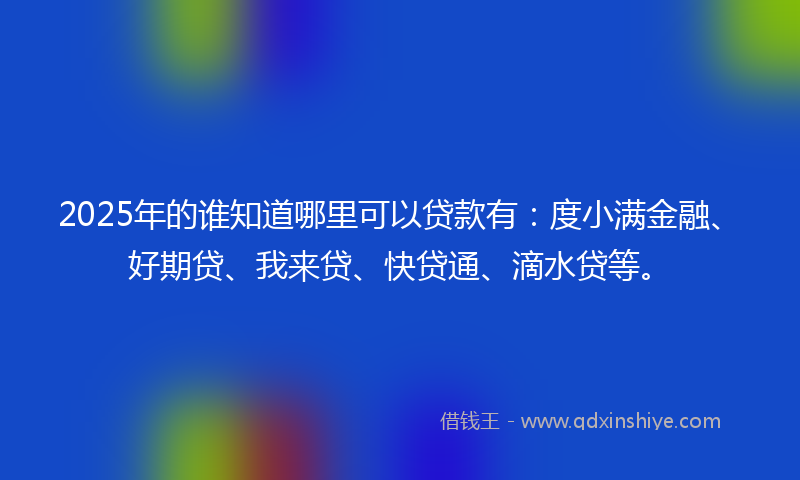 2025年的谁知道哪里可以贷款有：度小满金融、好期贷、我来贷、快贷通、滴水贷等。
