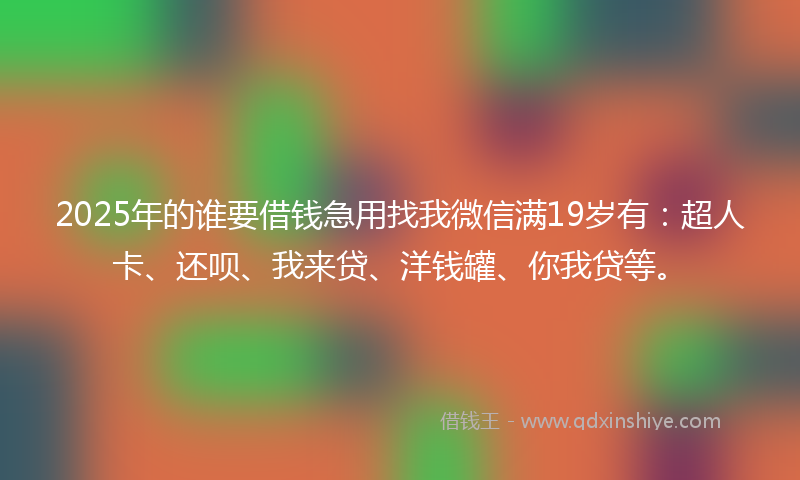 2025年的谁要借钱急用找我微信满19岁有：超人卡、还呗、我来贷、洋钱罐、你我贷等。