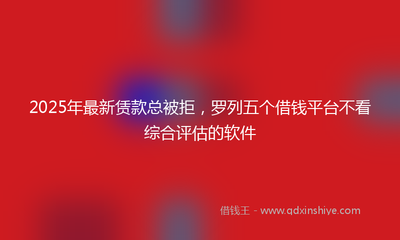 2025年最新赁款总被拒，罗列五个借钱平台不看综合评估的软件
