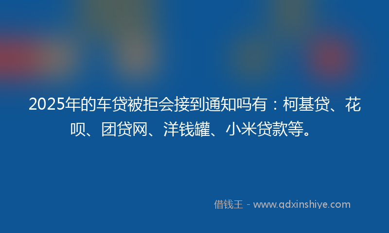 2025年的车贷被拒会接到通知吗有：柯基贷、花呗、团贷网、洋钱罐、小米贷款等。