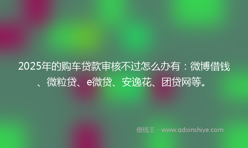 2025年的购车贷款审核不过怎么办有：微博借钱、微粒贷、e微贷、安逸花、团贷网等。