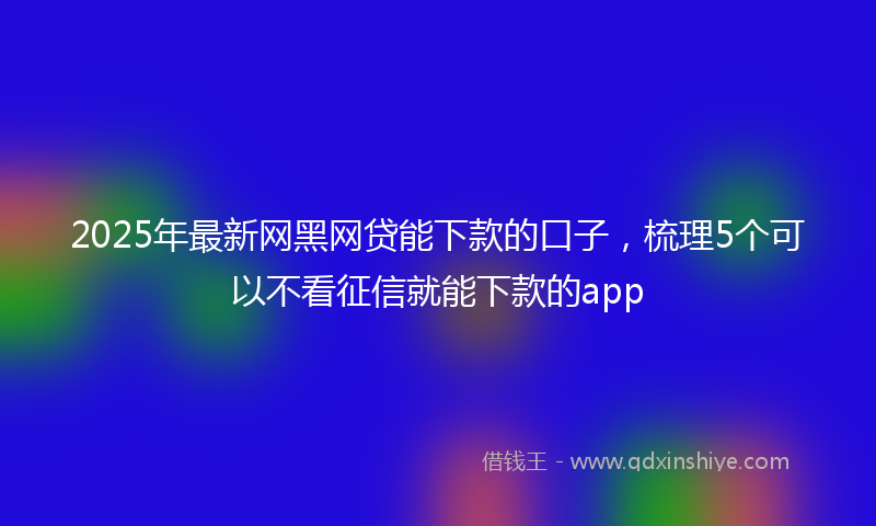 2025年最新网黑网贷能下款的口子，梳理5个可以不看征信就能下款的app