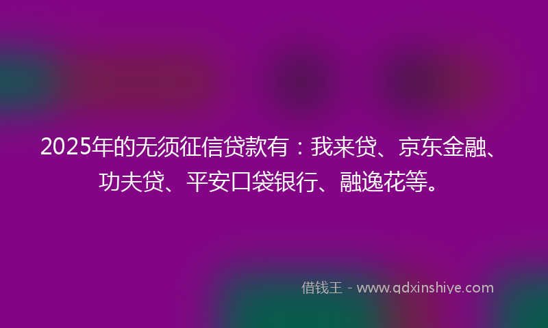 2025年的无须征信贷款有：我来贷、京东金融、功夫贷、平安口袋银行、融逸花等。