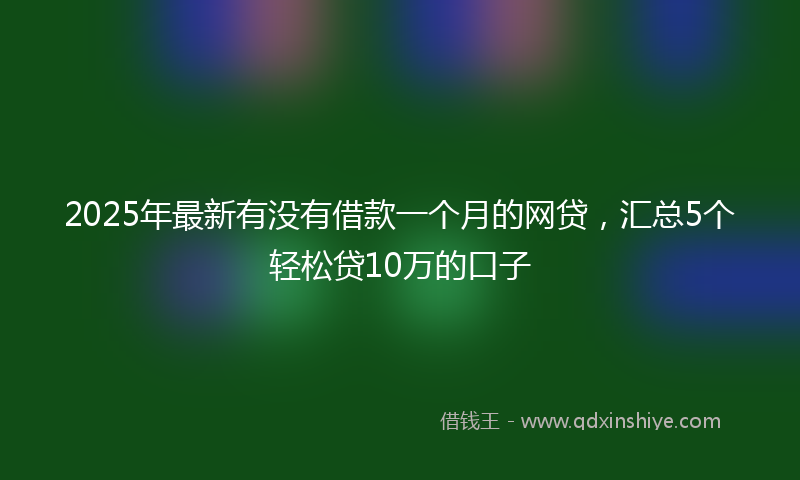 2025年最新有没有借款一个月的网贷，汇总5个轻松贷10万的口子