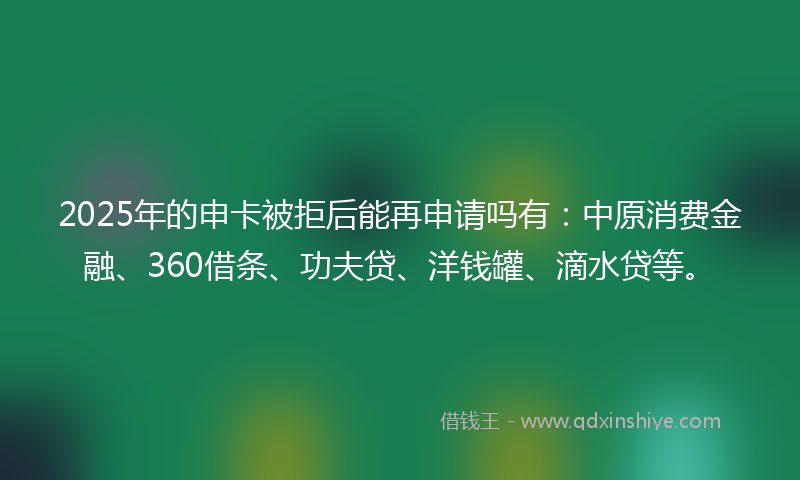 2025年的申卡被拒后能再申请吗有：中原消费金融、360借条、功夫贷、洋钱罐、滴水贷等。