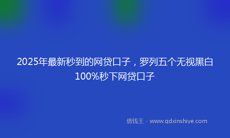 2025年最新秒到的网贷口子，罗列五个无视黑白100%秒下网贷口子