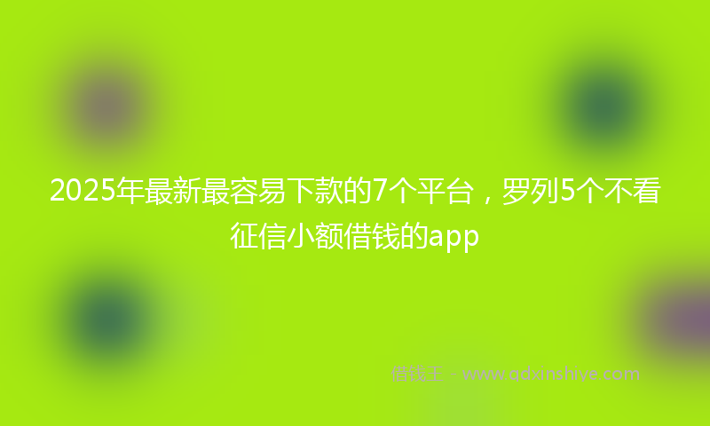 2025年最新最容易下款的7个平台，罗列5个不看征信小额借钱的app