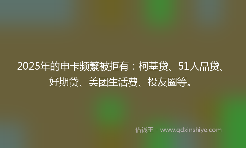 2025年的申卡频繁被拒有：柯基贷、51人品贷、好期贷、美团生活费、投友圈等。
