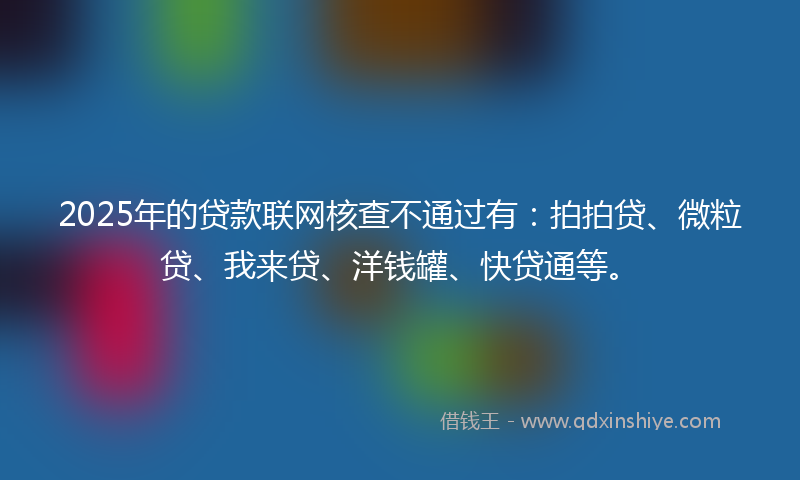 2025年的贷款联网核查不通过有：拍拍贷、微粒贷、我来贷、洋钱罐、快贷通等。