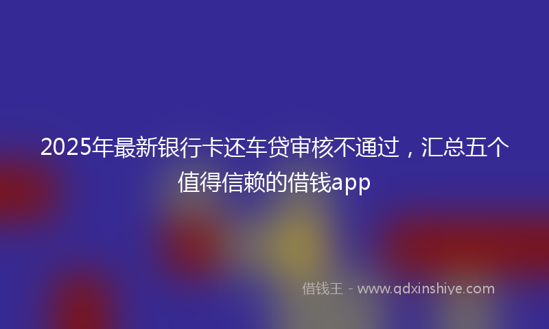 2025年最新银行卡还车贷审核不通过，汇总五个值得信赖的借钱app
