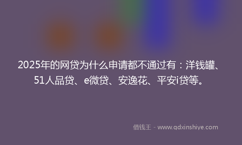 2025年的网贷为什么申请都不通过有：洋钱罐、51人品贷、e微贷、安逸花、平安i贷等。