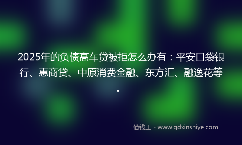 2025年的负债高车贷被拒怎么办有：平安口袋银行、惠商贷、中原消费金融、东方汇、融逸花等。