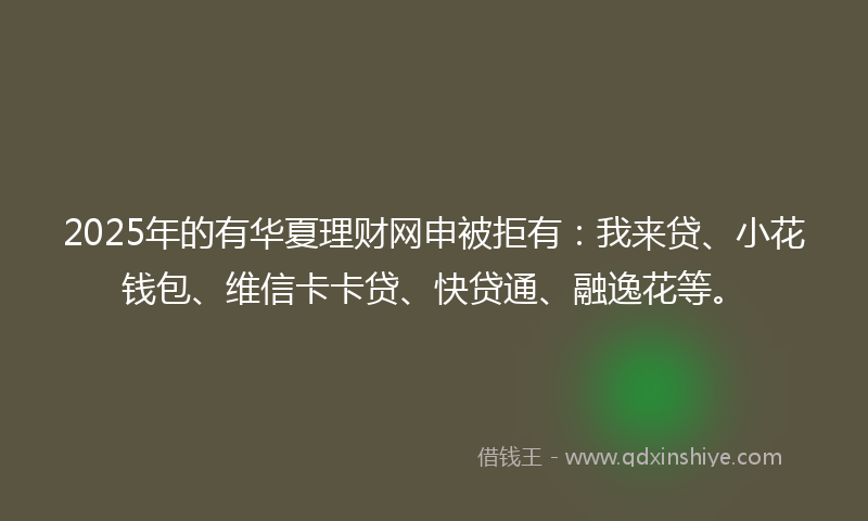 2025年的有华夏理财网申被拒有：我来贷、小花钱包、维信卡卡贷、快贷通、融逸花等。