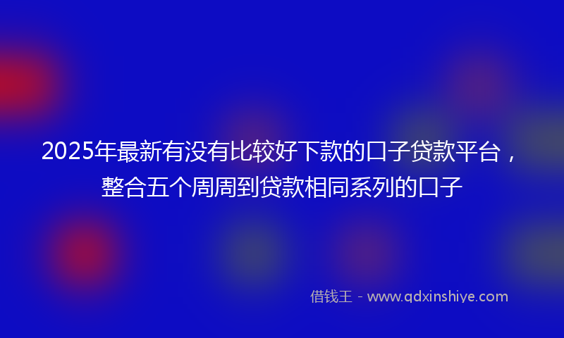 2025年最新有没有比较好下款的口子贷款平台，整合五个周周到贷款相同系列的口子