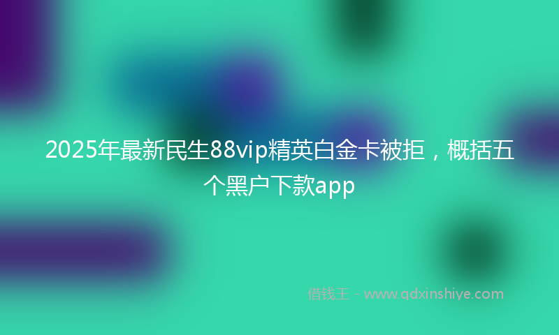2025年最新民生88vip精英白金卡被拒，概括五个黑户下款app