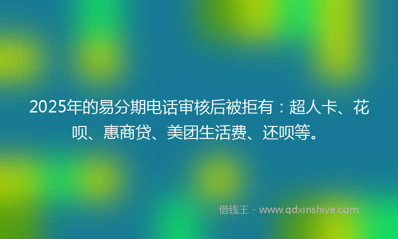 2025年的易分期电话审核后被拒有：超人卡、花呗、惠商贷、美团生活费、还呗等。