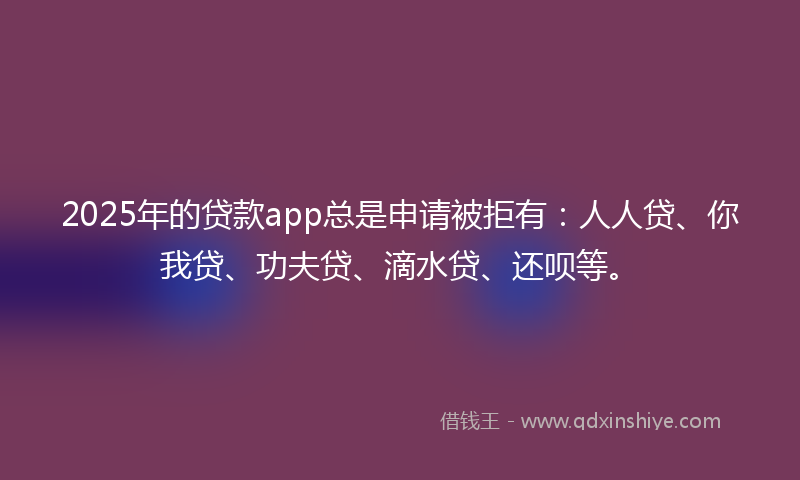 2025年的贷款app总是申请被拒有：人人贷、你我贷、功夫贷、滴水贷、还呗等。