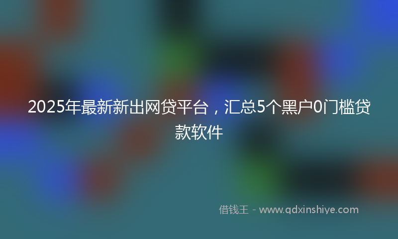 2025年最新新出网贷平台，汇总5个黑户0门槛贷款软件