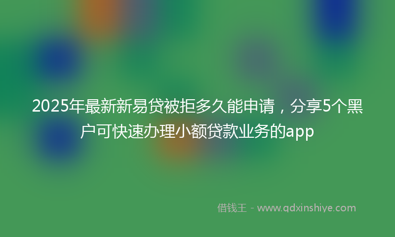 2025年最新新易贷被拒多久能申请，分享5个黑户可快速办理小额贷款业务的app