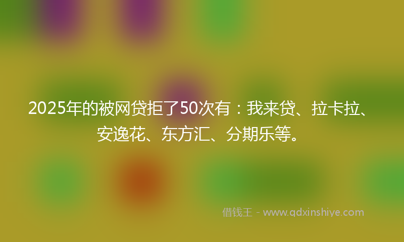 2025年的被网贷拒了50次有：我来贷、拉卡拉、安逸花、东方汇、分期乐等。