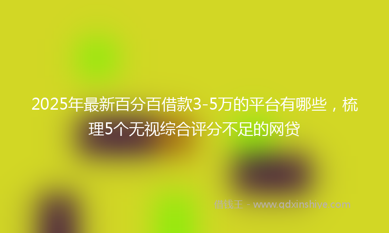 2025年最新百分百借款3-5万的平台有哪些，梳理5个无视综合评分不足的网贷