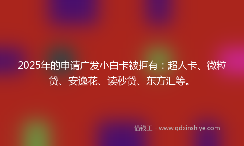2025年的申请广发小白卡被拒有：超人卡、微粒贷、安逸花、读秒贷、东方汇等。