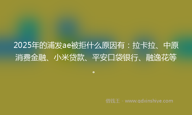 2025年的浦发ae被拒什么原因有：拉卡拉、中原消费金融、小米贷款、平安口袋银行、融逸花等。