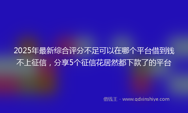 2025年最新综合评分不足可以在哪个平台借到钱不上征信，分享5个征信花居然都下款了的平台
