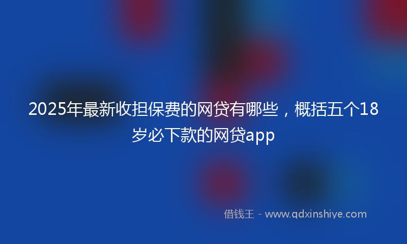 2025年最新收担保费的网贷有哪些，概括五个18岁必下款的网贷app