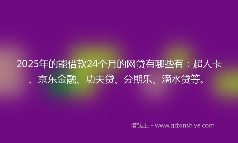 2025年的能借款24个月的网贷有哪些有：超人卡、京东金融、功夫贷、分期乐、滴水贷等。