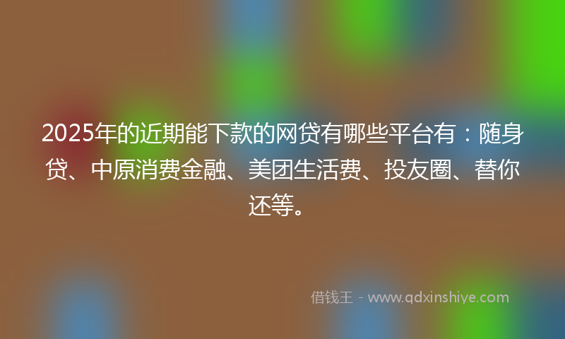 2025年的近期能下款的网贷有哪些平台有：随身贷、中原消费金融、美团生活费、投友圈、替你还等。