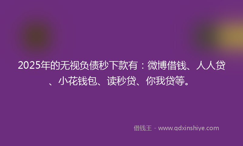2025年的无视负债秒下款有：微博借钱、人人贷、小花钱包、读秒贷、你我贷等。