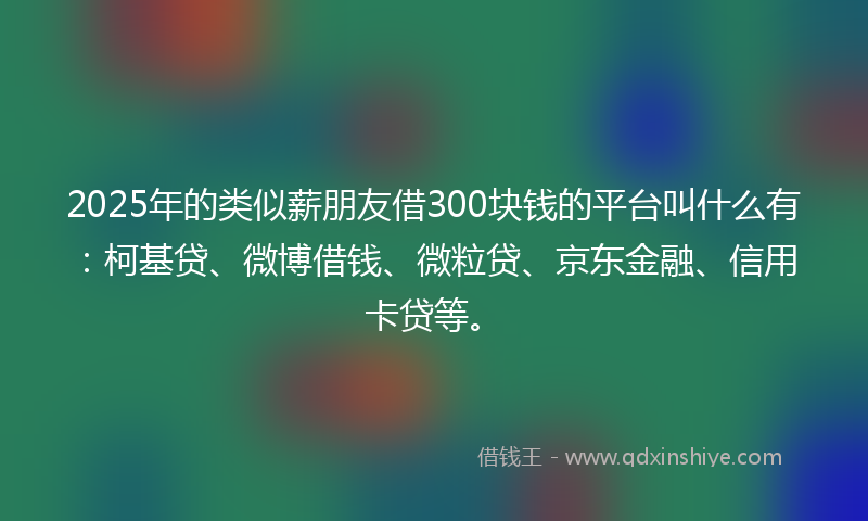 2025年的类似薪朋友借300块钱的平台叫什么有：柯基贷、微博借钱、微粒贷、京东金融、信用卡贷等。