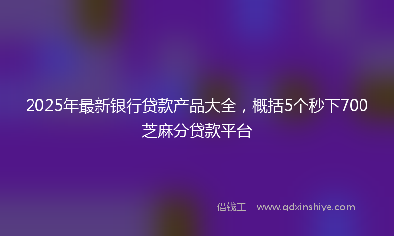 2025年最新银行贷款产品大全，概括5个秒下700芝麻分贷款平台