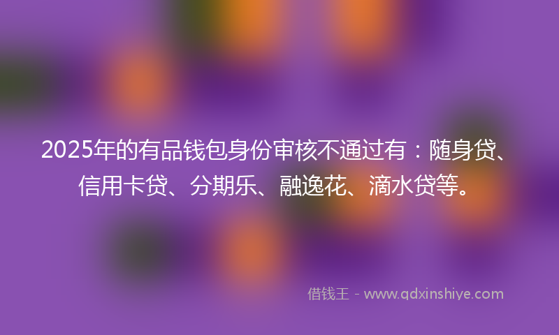 2025年的有品钱包身份审核不通过有：随身贷、信用卡贷、分期乐、融逸花、滴水贷等。