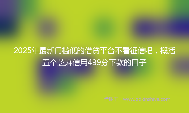 2025年最新门槛低的借贷平台不看征信吧，概括五个芝麻信用439分下款的口子