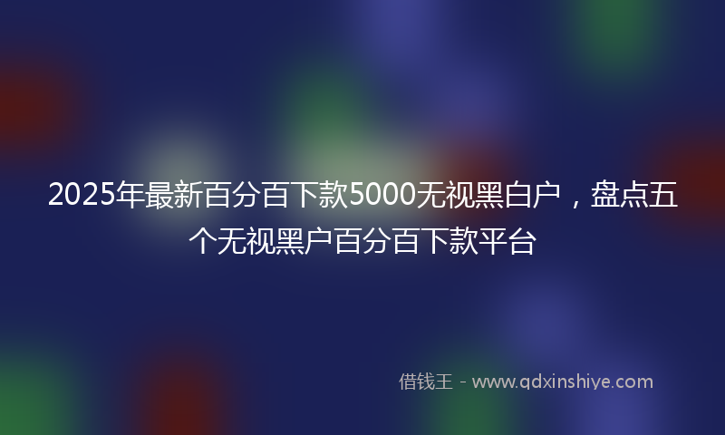 2025年最新百分百下款5000无视黑白户，盘点五个无视黑户百分百下款平台