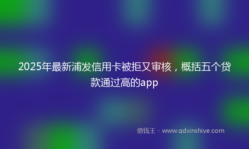 2025年最新浦发信用卡被拒又审核，概括五个贷款通过高的app