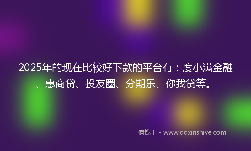 2025年的现在比较好下款的平台有：度小满金融、惠商贷、投友圈、分期乐、你我贷等。