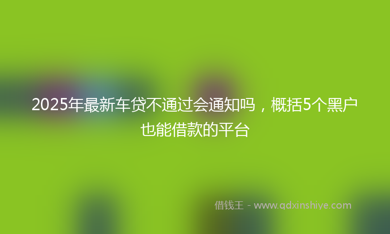 2025年最新车贷不通过会通知吗，概括5个黑户也能借款的平台