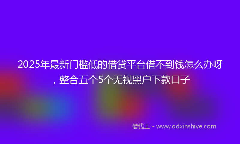2025年最新门槛低的借贷平台借不到钱怎么办呀，整合五个5个无视黑户下款口子