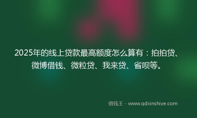 2025年的线上贷款最高额度怎么算有：拍拍贷、微博借钱、微粒贷、我来贷、省呗等。