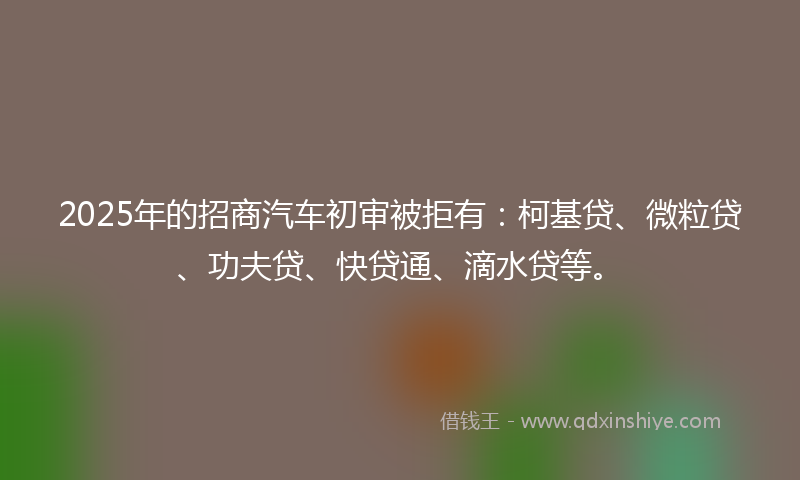 2025年的招商汽车初审被拒有：柯基贷、微粒贷、功夫贷、快贷通、滴水贷等。