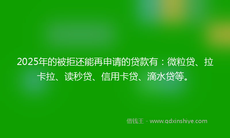 2025年的被拒还能再申请的贷款有：微粒贷、拉卡拉、读秒贷、信用卡贷、滴水贷等。